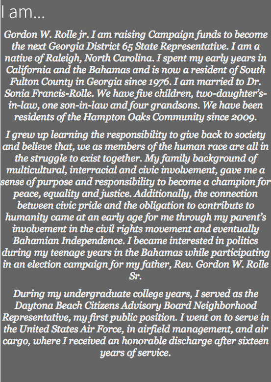I am... Gordon W. Rolle jr. I am raising Campaign funds to become the next Georgia District 65 State Representative. I am a native of Raleigh, North Carolina. I spent my early years in California and the Bahamas and is now a resident of South Fulton County in Georgia since 1976. I am married to Dr. Sonia Francis-Rolle. We have five children, two-daughter’s-in-law, one son-in-law and four grandsons. We have been residents of the Hampton Oaks Community since 2009. I grew up learning the responsibility to give back to society and believe that, we as members of the human race are all in the struggle to exist together. My family background of multicultural, interracial and civic involvement, gave me a sense of purpose and responsibility to become a champion for peace, equality and justice. Additionally, the connection between civic pride and the obligation to contribute to humanity came at an early age for me through my parent’s involvement in the civil rights movement and eventually Bahamian Independence. I became interested in politics during my teenage years in the Bahamas while participating in an election campaign for my father, Rev. Gordon W. Rolle Sr. During my undergraduate college years, I served as the Daytona Beach Citizens Advisory Board Neighborhood Representative, my first public position. I went on to serve in the United States Air Force, in airfield management, and air cargo, where I received an honorable discharge after sixteen years of service. 